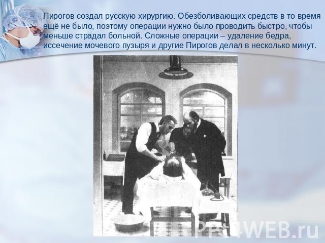 Пирогов создал русскую хирургию. Обезболивающих средств в то времяещё не было, поэтому операции нужно было проводить быстро, чтобыменьше страдал больной. Сложные операции – удаление бедра, иссечение мочевого пузыря и другие Пирогов делал в несколько…