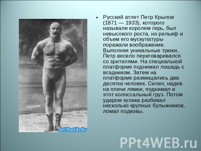 Русский атлет Петр Крылов (1871 — 1933), которого называли королем гирь, был невысокого роста, но рельеф и объем его мускулатуры поражали воображение. Выполняя уникальные трюки, Петр весело переговаривался со зрителями. На специальной платформе подн…