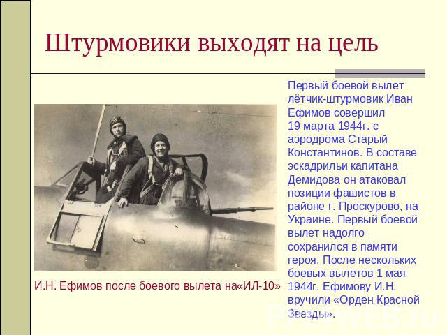 Штурмовики выходят на цель Первый боевой вылет лётчик-штурмовик Иван Ефимов совершил 19 марта 1944г. с аэродрома Старый Константинов. В составе эскадрильи капитана Демидова он атаковал позиции фашистов в районе г. Проскурово, на Украине. Первый боев…