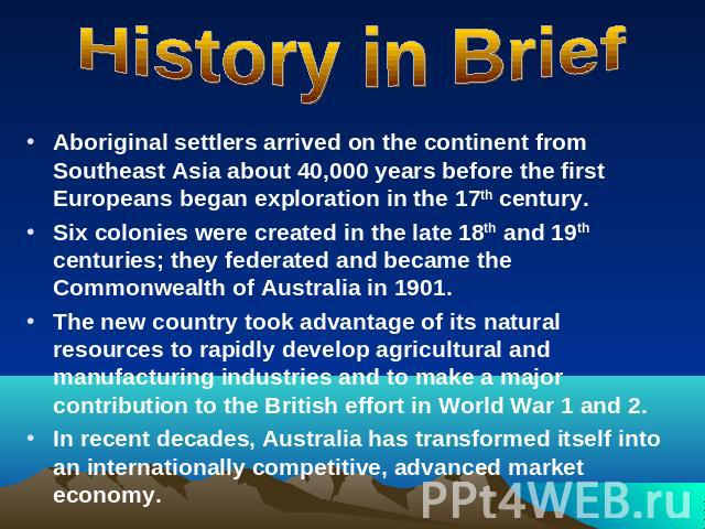 History in Brief Aboriginal settlers arrived on the continent from Southeast Asia about 40,000 years before the first Europeans began exploration in the 17th century.Six colonies were created in the late 18th and 19th centuries; they federated and b…