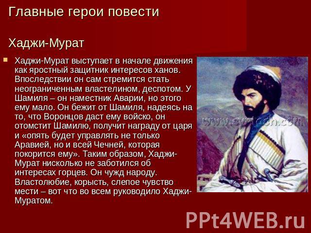 Главные герои повестиХаджи-Мурат Хаджи-Мурат выступает в начале движения как яростный защитник интересов ханов. Впоследствии он сам стремится стать неограниченным властелином, деспотом. У Шамиля – он наместник Аварии, но этого ему мало. Он бежит от …