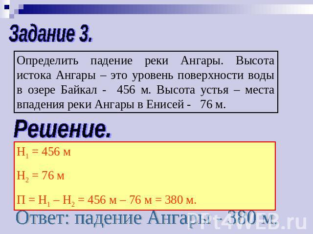 Задание 3.Определить падение реки Ангары. Высота истока Ангары – это уровень поверхности воды в озере Байкал - 456 м. Высота устья – места впадения реки Ангары в Енисей - 76 м.Решение.Н1 = 456 мН2 = 76 мП = Н1 – Н2 = 456 м – 76 м = 380 м.Ответ: паде…