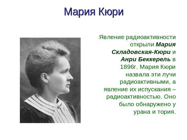 Мария Кюри Явление радиоактивности открыли Мария Складовская-Кюри и Анри Беккерель в 1896г. Мария Кюри назвала эти лучи радиоактивными, а явление их испускания – радиоактивностью. Оно было обнаружено у урана и тория.