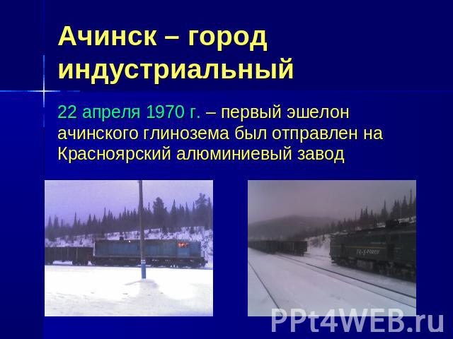 Ачинск – город индустриальный 22 апреля 1970 г. – первый эшелон ачинского глинозема был отправлен на Красноярский алюминиевый завод