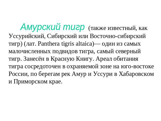 Амурский тигр (также известный, как Уссурийский, Сибирский или Восточно-сибирский тигр) (лат. Panthera tigris altaica)— один из самых малочисленных подвидов тигра, самый северный тигр. Занесён в Красную Книгу. Ареал обитания тигра сосредоточен в охр…