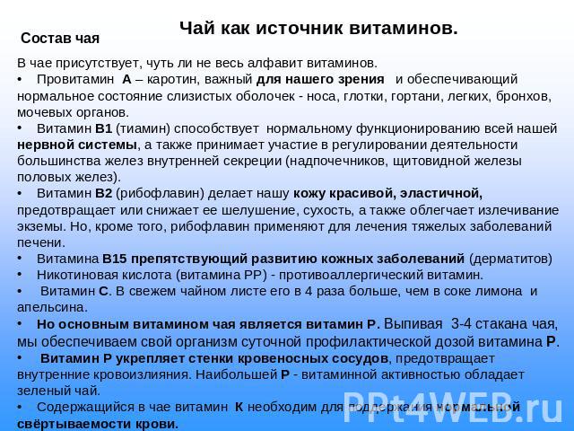 Чай как источник витаминов. Состав чаяВ чае присутствует, чуть ли не весь алфавит витаминов. Провитамин А – каротин, важный для нашего зрения и обеспечивающий нормальное состояние слизистых оболочек - носа, глотки, гортани, легких, бронхов, мочевых …