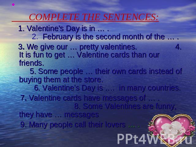 COMPLETE THE SENTENCES: 1. Valentine's Day is in … . 2. February is the second month of the … . 3. We give our … pretty valentines. 4. It is fun to get … Valentine cards than our friends. 5. Some people … their own cards instead of buying them at th…