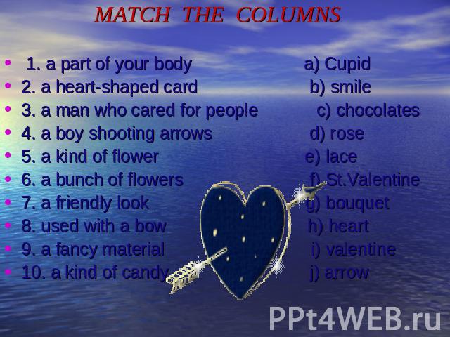 MATCH THE COLUMNS 1. a part of your body a) Cupid2. a heart-shaped card b) smile3. a man who cared for people c) chocolates4. a boy shooting arrows d) rose5. a kind of flower e) lace6. a bunch of flowers f) St.Valentine7. a friendly look g) bouquet8…