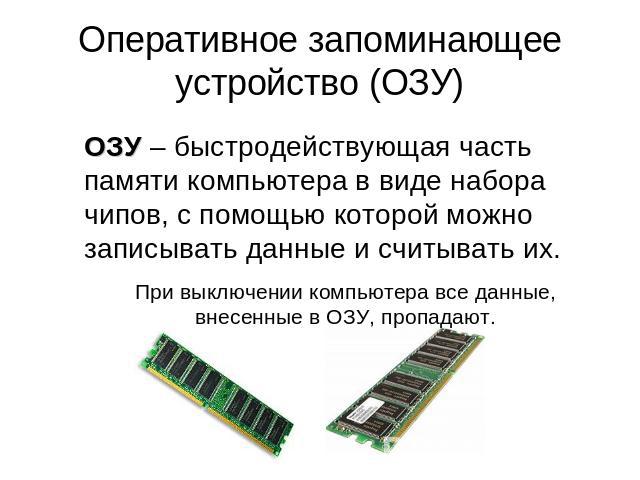 Оперативное запоминающее устройство (ОЗУ) ОЗУ – быстродействующая часть памяти компьютера в виде набора чипов, с помощью которой можно записывать данные и считывать их.При выключении компьютера все данные, внесенные в ОЗУ, пропадают.