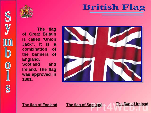 British FlagThe flag of Great Britain is called ‘Union Jack”. It is a combination of the banners of England, Scotland and Ireland. The flag was approved in 1801.SymbolsThe flag of EnglandThe flag of ScotlandThe flag of Ireland