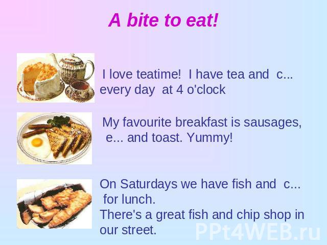 А bitе to eat! I love teatime! I have tea and c... every day at 4 o'clock My favourite breakfast is sausages, e... and toast. Yummy!On Saturdays we have fish and c... for lunch. There's a great fish and chip shop in our street.