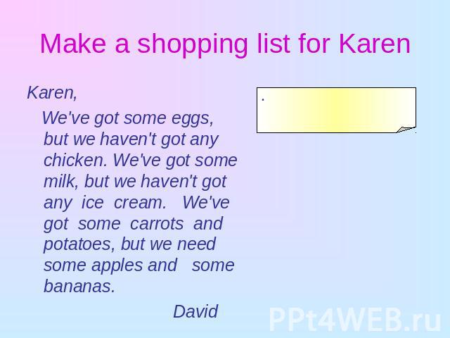 Make a shopping list for Karen Karen, We've got some eggs, but we haven't got any chicken. We've got some milk, but we haven't got any ice cream. We've got some carrots and potatoes, but we need some apples and some bananas. David