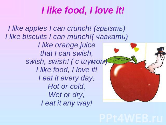 I like food, I love it! I like apples I can crunch! (грызть)I like biscuits I can munch!( чавкать)I like orange juicethat I can swish,swish, swish! ( с шумом)I like food, I love it!I eat it every day;Hot or cold,Wet or dry,I eat it any way!