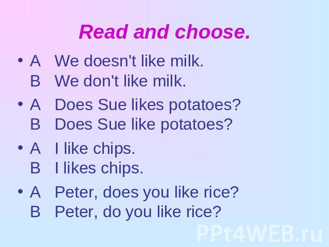Read and choose. A We doesn't like milk.В We don't like milk.A Does Sue likes potatoes?В Does Sue like potatoes?A I like chips.В I likes chips.A Peter, does you like rice?В Peter, do you like rice?