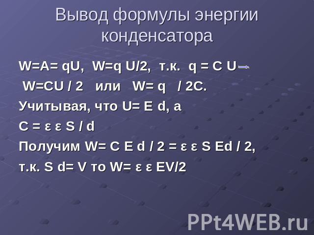 Вывод формулы энергии конденсатора W=A= qU, W=q U/2, т.к. q = C U W=CU / 2 или W= q / 2C.Учитывая, что U= Е d, a C = ε ε S / dПолучим W= C E d / 2 = ε ε S Ed / 2,т.к. S d= V то W= ε ε EV/2