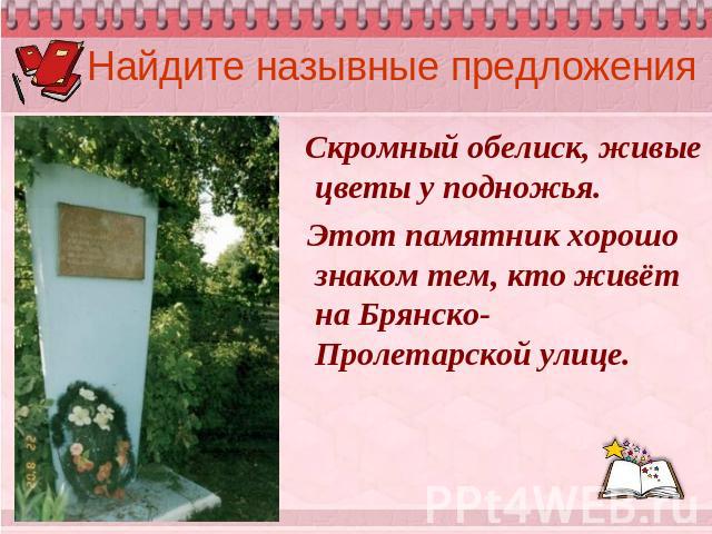 Найдите назывные предложения Скромный обелиск, живые цветы у подножья. Этот памятник хорошо знаком тем, кто живёт на Брянско-Пролетарской улице.