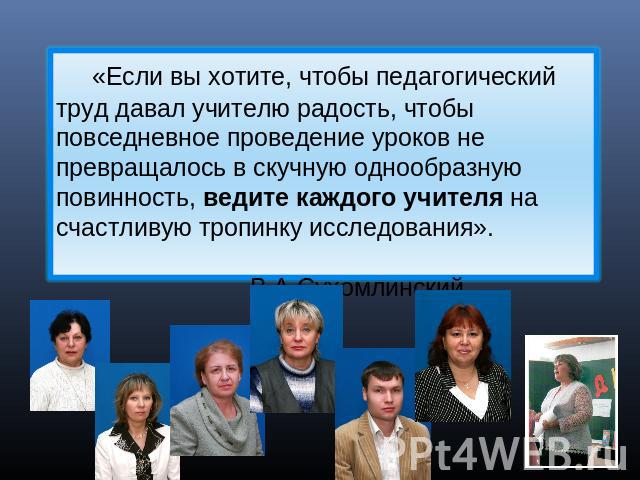 «Если вы хотите, чтобы педагогический труд давал учителю радость, чтобы повседневное проведение уроков не превращалось в скучную однообразную повинность, ведите каждого учителя на счастливую тропинку исследования». В.А.Сухомлинский