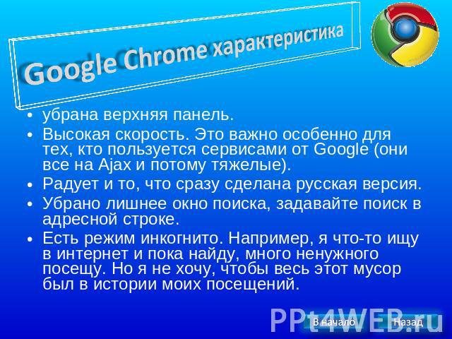 Google Chrome характеристика убрана верхняя панель. Высокая скорость. Это важно особенно для тех, кто пользуется сервисами от Google (они все на Ajax и потому тяжелые).Радует и то, что сразу сделана русская версия.Убрано лишнее окно поиска, задавайт…