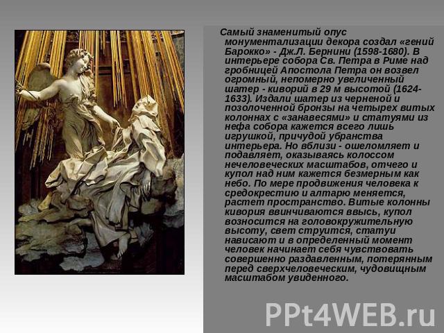 Самый знаменитый опус монументализации декора создал «гений Барокко» - Дж.Л. Бернини (1598-1680). В интерьере собора Св. Петра в Риме над гробницей Апостола Петра он возвел огромный, непомерно увеличенный шатер - киворий в 29 м высотой (1624-1633). …