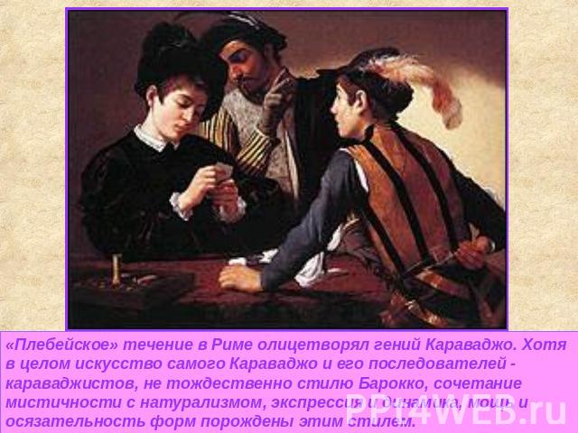 «Плебейское» течение в Риме олицетворял гений Караваджо. Хотя в целом искусство самого Караваджо и его последователей - караваджистов, не тождественно стилю Барокко, сочетание мистичности с натурализмом, экспрессия и динамика, мощь и осязательность …