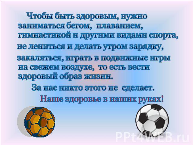 Чтобы быть здоровым, нужно заниматься бегом, плаванием, гимнастикой и другими видами спорта, не лениться и делать утром зарядку, закаляться, играть в подвижные игры на свежем воздухе, то есть вести здоровый образ жизни. За нас никто этого не сделает…