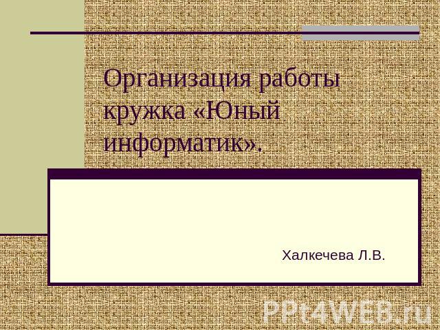 Организация работы кружка «Юный информатик». Халкечева Л.В.