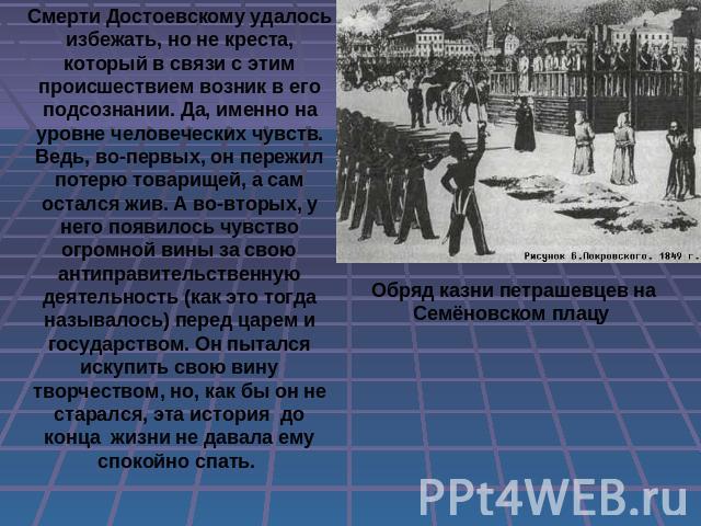 Смерти Достоевскому удалось избежать, но не креста, который в связи с этим происшествием возник в его подсознании. Да, именно на уровне человеческих чувств. Ведь, во-первых, он пережил потерю товарищей, а сам остался жив. А во-вторых, у него появило…