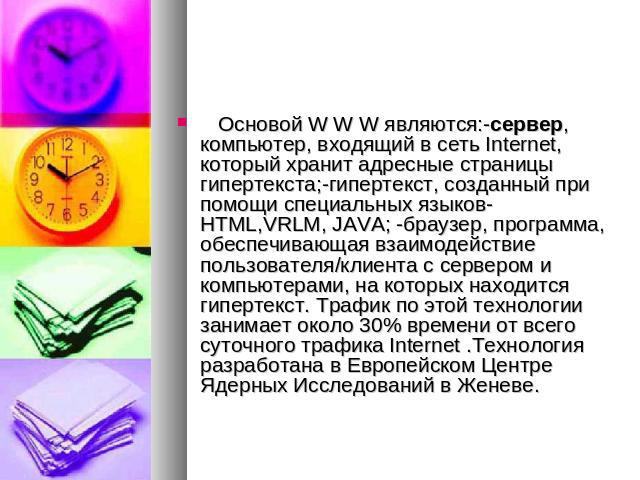   Основой W W W являются:-сервер, компьютер, входящий в сеть Internet, который хранит адресные страницы гипертекста;-гипертекст, созданный при помощи специальных языков- HTML,VRLM, JAVA; -браузер, программа, обеспечивающая взаимодействие пользовате…