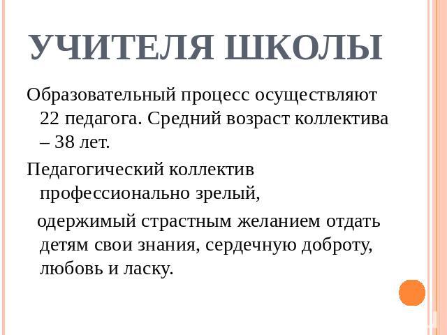 Учителя школы Образовательный процесс осуществляют 22 педагога. Средний возраст коллектива – 38 лет.Педагогический коллектив профессионально зрелый, одержимый страстным желанием отдать детям свои знания, сердечную доброту, любовь и ласку.