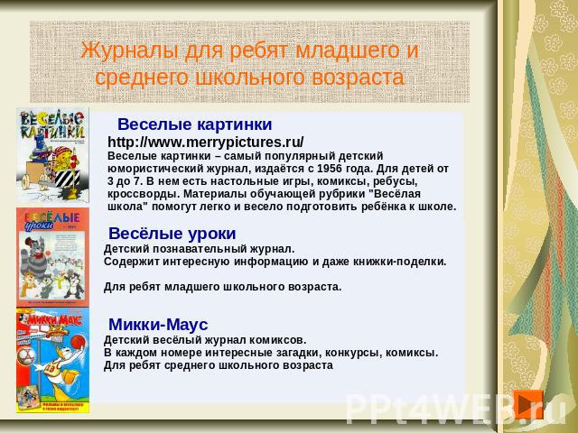 Журналы для ребят младшего и среднего школьного возраста Веселые картинки http://www.merrypictures.ru/Веселые картинки – самый популярный детский юмористический журнал, издаётся с 1956 года. Для детей от 3 до 7. В нем есть настольные игры, комиксы, …