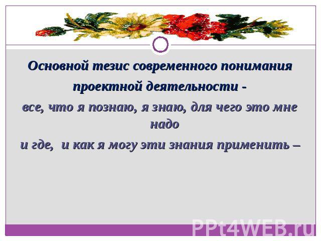 Основной тезис современного пониманияпроектной деятельности -все, что я познаю, я знаю, для чего это мне надои где, и как я могу эти знания применить –