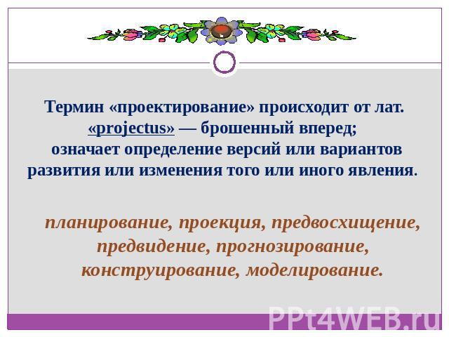 Термин «проектирование» происходит от лат. «projectus» — брошенный вперед; означает определение версий или вариантов развития или изменения того или иного явления. планирование, проекция, предвосхищение, предвидение, прогнозирование, конструирование…