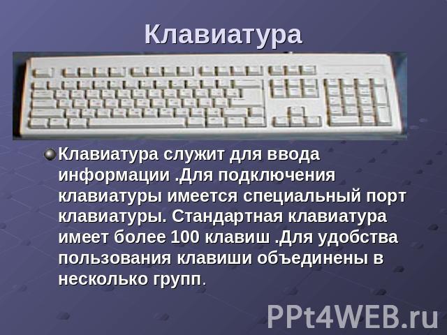 Клавиатура Клавиатура служит для ввода информации .Для подключения клавиатуры имеется специальный порт клавиатуры. Стандартная клавиатура имеет более 100 клавиш .Для удобства пользования клавиши объединены в несколько групп.