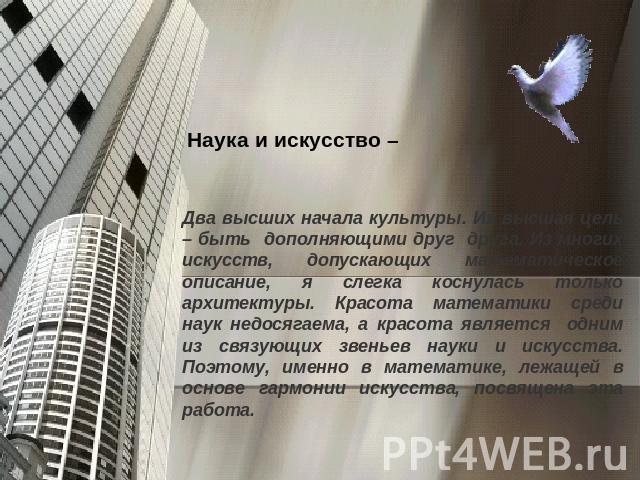 Наука и искусство –Два высших начала культуры. Их высшая цель – быть дополняющими друг друга. Из многих искусств, допускающих математическое описание, я слегка коснулась только архитектуры. Красота математики среди наук недосягаема, а красота являет…