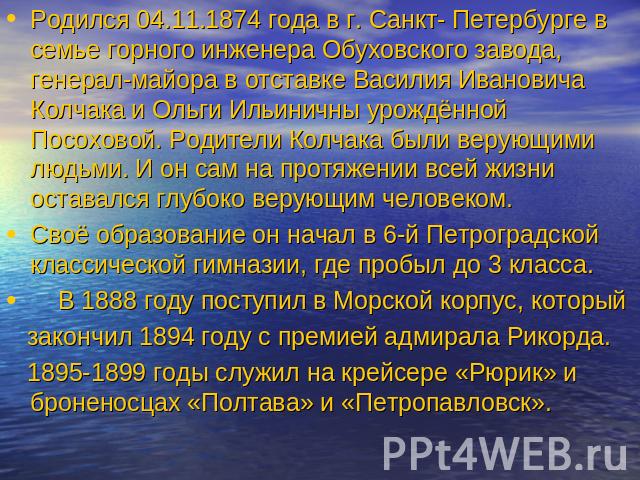 Родился 04.11.1874 года в г. Санкт- Петербурге в семье горного инженера Обуховского завода, генерал-майора в отставке Василия Ивановича Колчака и Ольги Ильиничны урождённой Посоховой. Родители Колчака были верующими людьми. И он сам на протяжении вс…