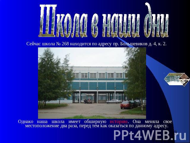 Школа в наши дни Сейчас школа № 268 находится по адресу пр. Большевиков д. 4, к. 2. Однако наша школа имеет обширную историю. Она меняла свое местоположение два раза, перед тем как оказаться по данному адресу.