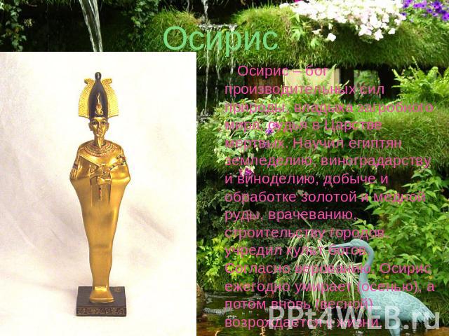 Осирис Осирис – бог производительных сил природы, владыка загробного мира, судья в Царстве мертвых. Научил египтян земледелию, виноградарству и виноделию, добыче и обработке золотой и медной руды, врачеванию, строительству городов, учредил культ бог…