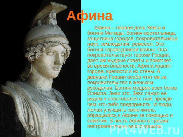 Афина Афина – первая дочь Зевса и богини Метиды, богиня-воительница, защитница городов, покровительница наук, земледелия, ремесел. Это богиня справедливой войны. Она покровительствует героям Греции, дает им мудрые советы и помогает во время опасност…