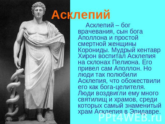 Асклепий Асклепий – бог врачевания, сын бога Аполлона и простой смертной женщины Корониды. Мудрый кентавр Хирон воспитал Асклепия на склонах Пелиона. Его привел сам Аполлон. Но люди так полюбили Асклепия, что обожествили его как бога-целителя. Люди …