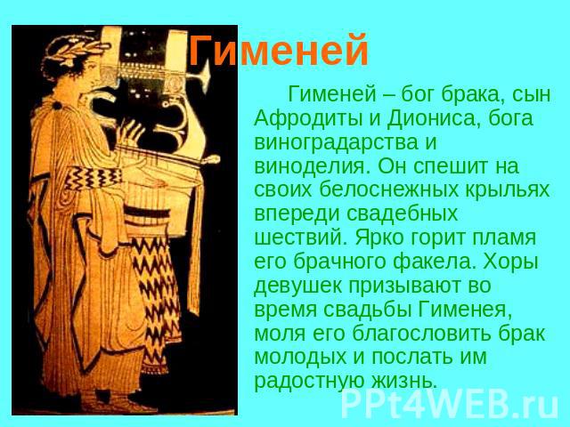 Гименей Гименей – бог брака, сын Афродиты и Диониса, бога виноградарства и виноделия. Он спешит на своих белоснежных крыльях впереди свадебных шествий. Ярко горит пламя его брачного факела. Хоры девушек призывают во время свадьбы Гименея, моля его б…