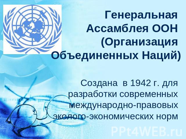 Генеральная Ассамблея ООН (Организация Объединенных Наций) Создана в 1942 г. для разработки современных международно-правовых эколого-экономических норм