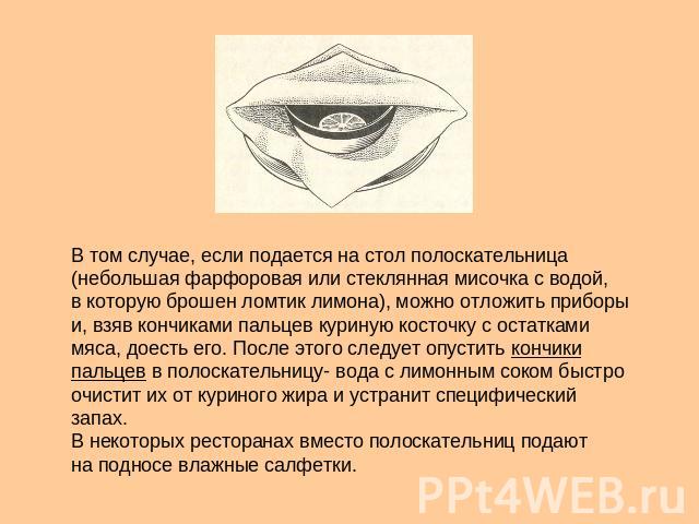 В том случае, если подается на стол полоскательница (небольшая фарфоровая или стеклянная мисочка с водой, в которую брошен ломтик лимона), можно отложить приборы и, взяв кончиками пальцев куриную косточку с остатками мяса, доесть его. После этого сл…