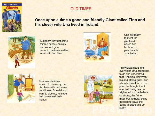 OLD TIMESOnce upon a time a good and friendly Giant called Finn andhis clever wife Una lived in Ireland.Suddenly they got some terrible news – an ugly and wicked giantcame to the town and he wanted to find Finn.Una got ready to meet the giant and as…