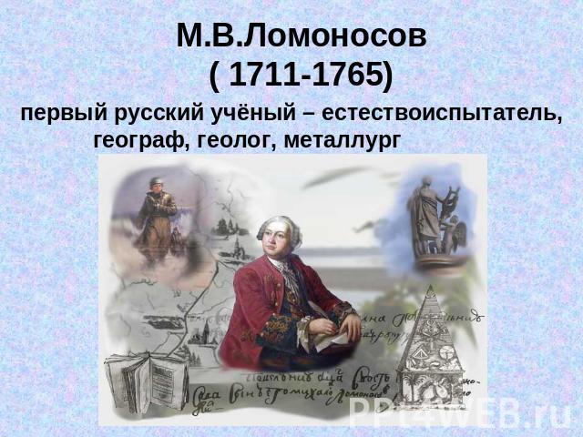 М.В.Ломоносов( 1711-1765) первый русский учёный – естествоиспытатель,географ, геолог, металлург