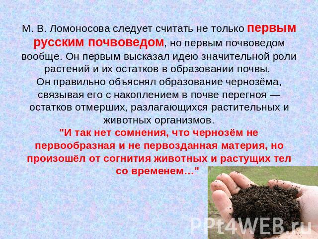 М. В. Ломоносова следует считать не только первым русским почвоведом, но первым почвоведом вообще. Он первым высказал идею значительной роли растений и их остатков в образовании почвы. Он правильно объяснял образование чернозёма, связывая его с нако…