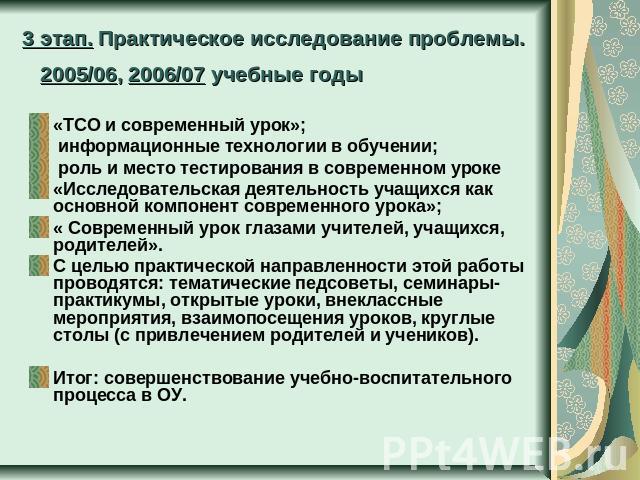 3 этап. Практическое исследование проблемы. 2005/06, 2006/07 учебные годы «ТСО и современный урок»; информационные технологии в обучении; роль и место тестирования в современном уроке«Исследовательская деятельность учащихся как основной компонент со…