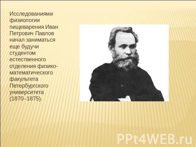 Исследованиями физиологии пищеварения Иван Петрович Павлов начал заниматься еще будучи студентом естественного отделения физико-математического факультета Петербургского университета (18701875).