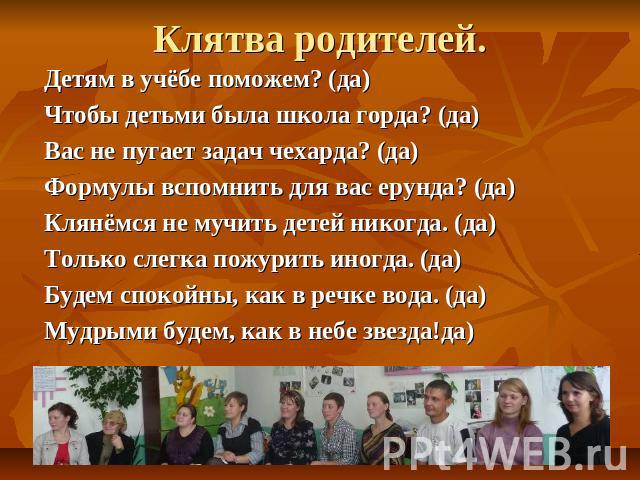 Клятва родителей. Детям в учёбе поможем? (да)Чтобы детьми была школа горда? (да)Вас не пугает задач чехарда? (да)Формулы вспомнить для вас ерунда? (да)Клянёмся не мучить детей никогда. (да)Только слегка пожурить иногда. (да)Будем спокойны, как в реч…