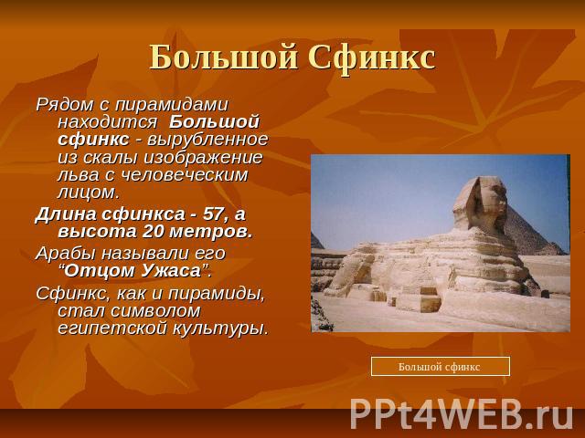 Большой Сфинкс Рядом с пирамидами находится Большой сфинкс - вырубленное из скалы изображение льва с человеческим лицом. Длина сфинкса - 57, а высота 20 метров. Арабы называли его “Отцом Ужаса”. Сфинкс, как и пирамиды, стал символом египетской культ…