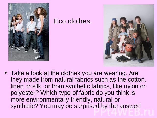 Eco clothes.Take a look at the clothes you are wearing. Are they made from natural fabrics such as the cotton, linen or silk, or from synthetic fabrics, like nylon or polyester? Which type of fabric do you think is more environmentally friendly, nat…